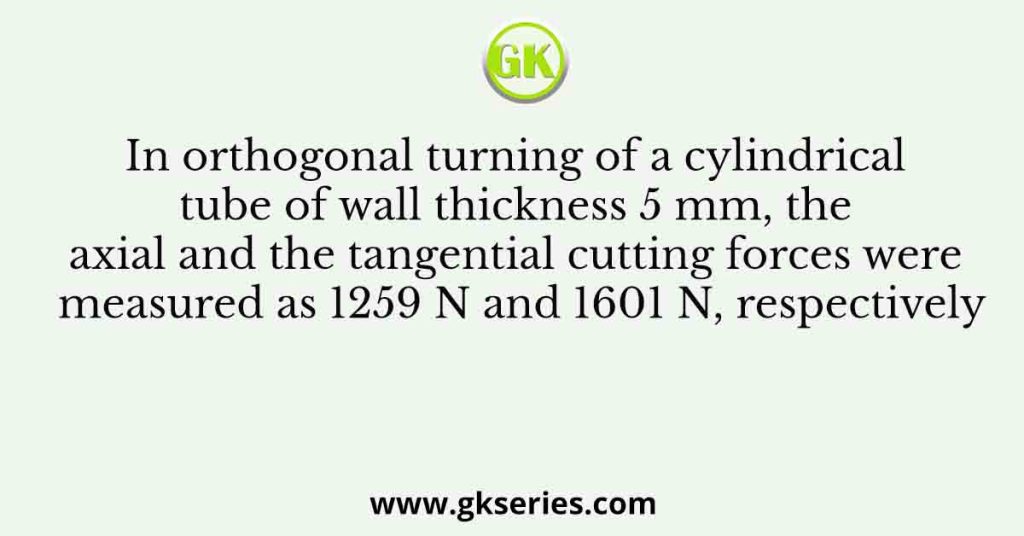 In orthogonal turning of a cylindrical tube of wall thickness 5 mm, the axial and the tangential cutting forces were measured as 1259 N and 1601 N, respectively