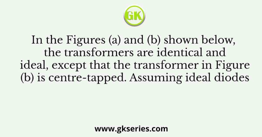 In the Figures (a) and (b) shown below, the transformers are identical and ideal, except that the transformer in Figure (b) is centre-tapped. Assuming ideal diodes