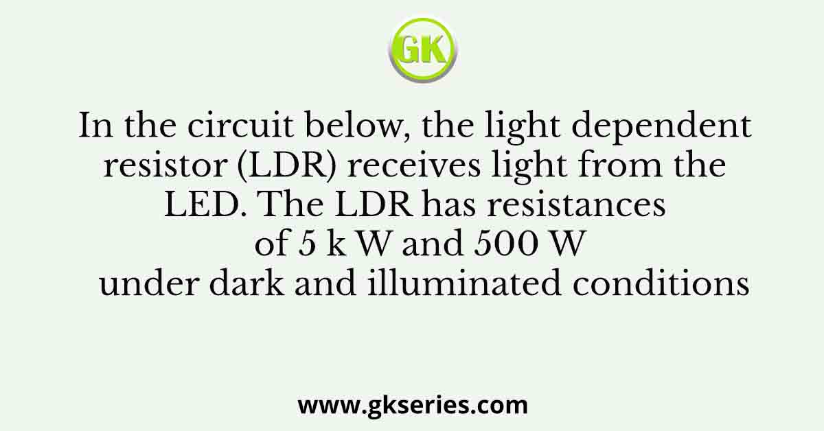 In the circuit below, the light dependent resistor (LDR) receives light from the LED. The LDR has resistances of 5 k W and 500 W under dark and illuminated conditions