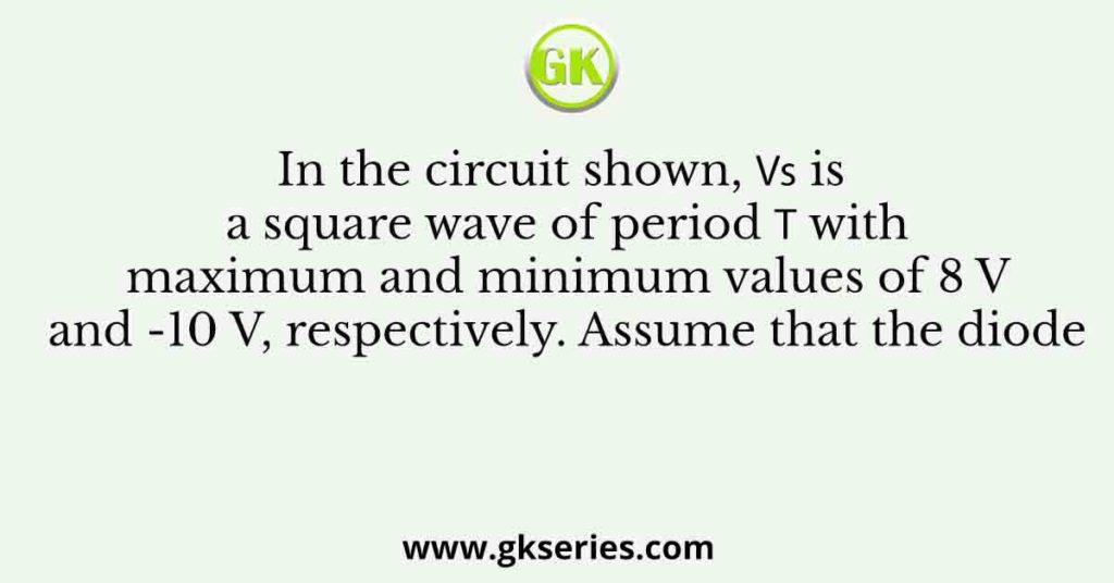 In the circuit shown, 𝑉𝑠 is a square wave of period 𝑇 with maximum and minimum values of 8 V and -10 V, respectively. Assume that the diode