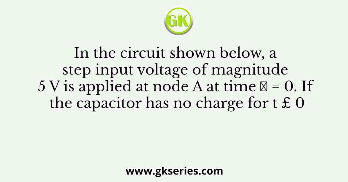 In the circuit shown below, a step input voltage of magnitude 5 V is applied at node A at time 𝑡 = 0. If the capacitor has no charge for t £ 0