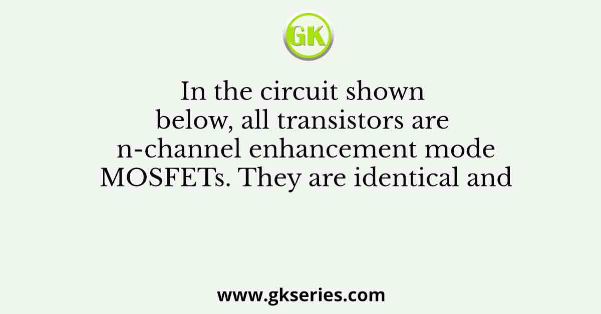 In the circuit shown below, all transistors are n-channel enhancement mode MOSFETs. They are identical and