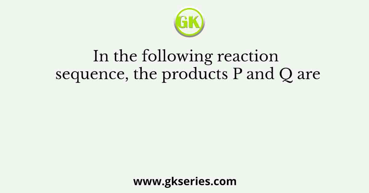 In the following reaction sequence, the products P and Q are