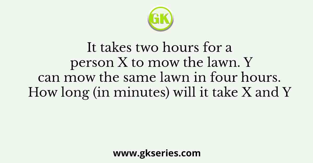 It takes two hours for a person X to mow the lawn. Y can mow the same lawn in four hours. How long (in minutes) will it take X and Y