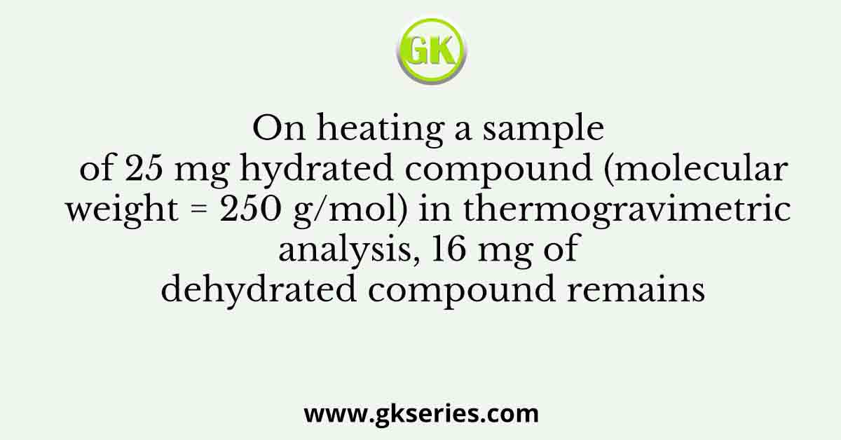 On heating a sample of 25 mg hydrated compound (molecular weight = 250 g/mol) in thermogravimetric analysis, 16 mg of dehydrated compound remains