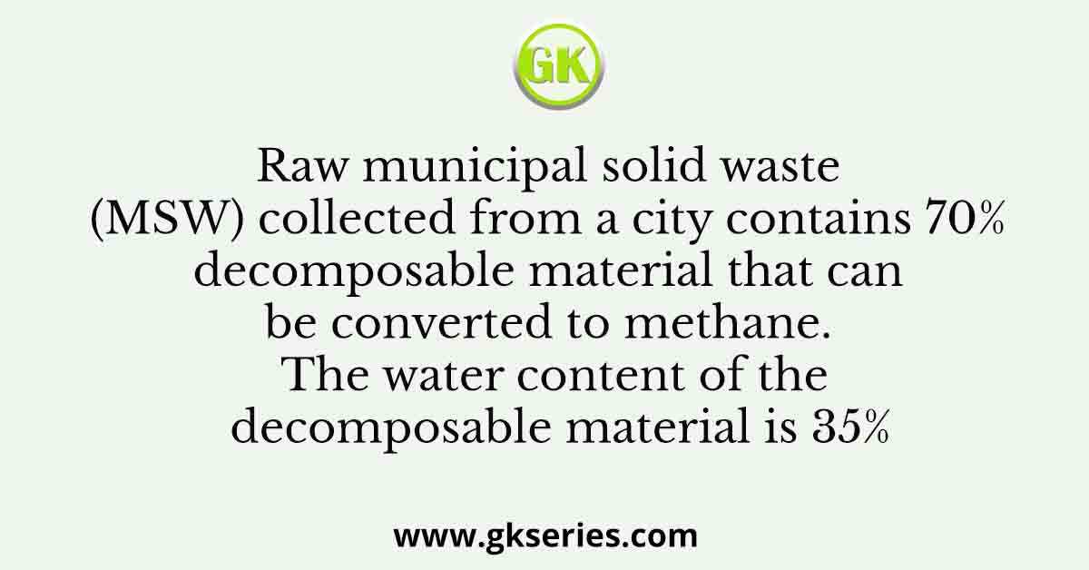 Raw municipal solid waste (MSW) collected from a city contains 70% decomposable material that can be converted to methane. The water content of the decomposable material is 35%