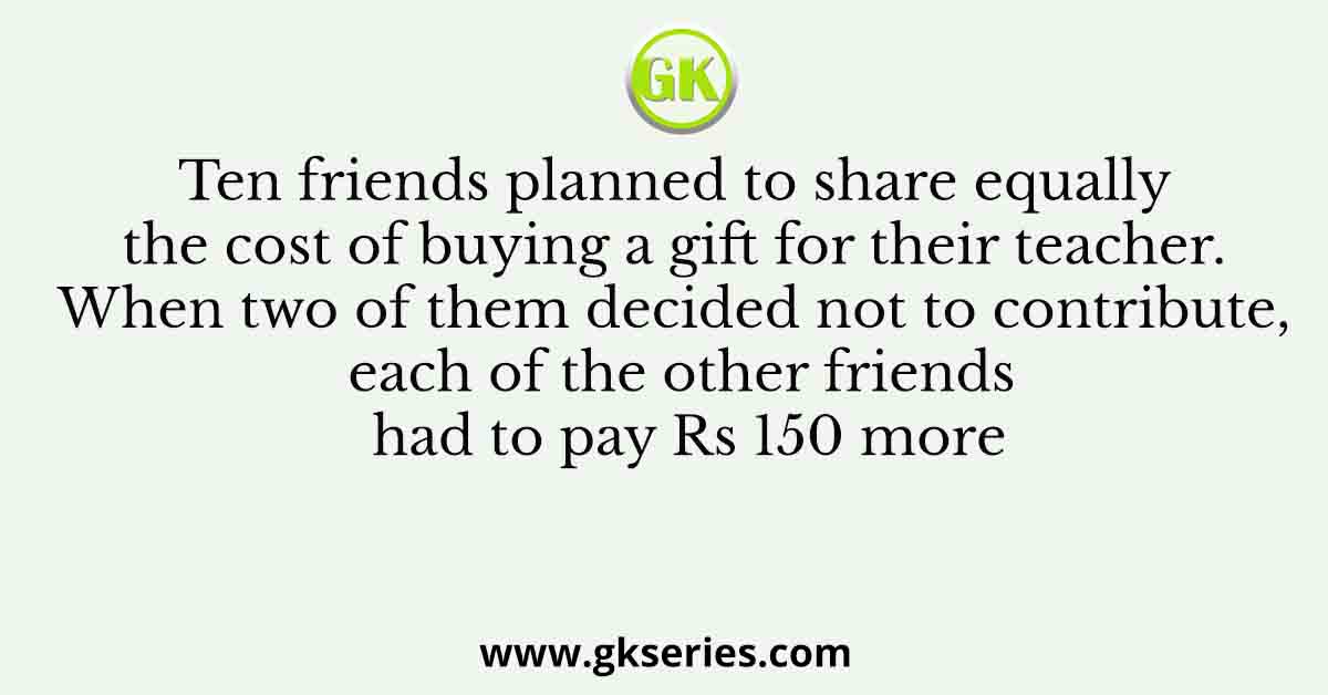 Ten friends planned to share equally the cost of buying a gift for their teacher. When two of them decided not to contribute, each of the other friends had to pay Rs 150 more