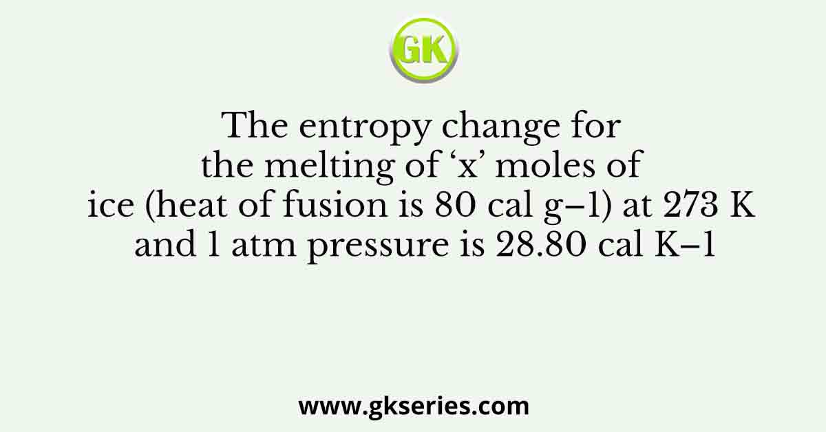 The entropy change for the melting of ‘x’ moles of ice (heat of fusion is 80 cal g–1) at 273 K and 1 atm pressure is 28.80 cal K–1