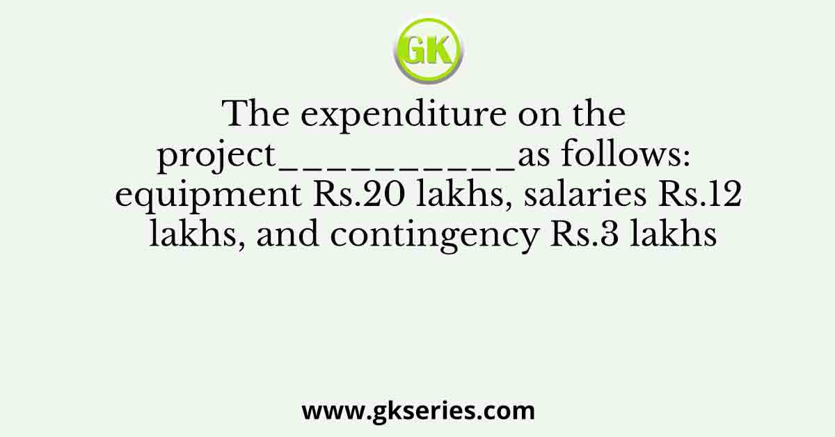 The expenditure on the project__________as follows: equipment Rs.20 lakhs, salaries Rs.12 lakhs, and contingency Rs.3 lakhs
