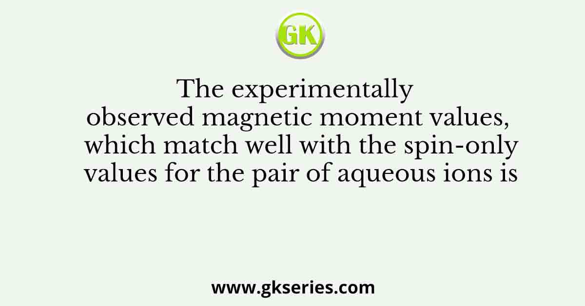 The experimentally observed magnetic moment values, which match well with the spin-only values for the pair of aqueous ions is