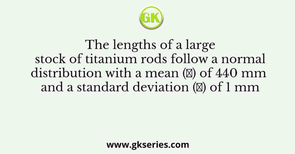 The lengths of a large stock of titanium rods follow a normal distribution with a mean (𝜇) of 440 mm and a standard deviation (𝜎) of 1 mm