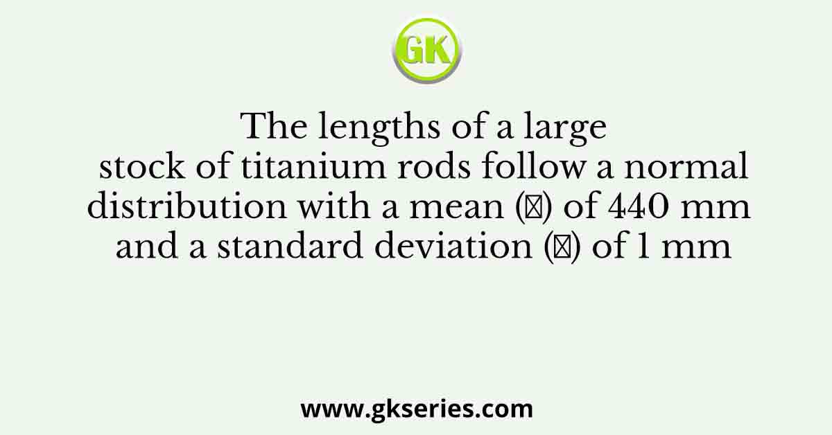 The lengths of a large stock of titanium rods follow a normal distribution with a mean (𝜇) of 440 mm and a standard deviation (𝜎) of 1 mm