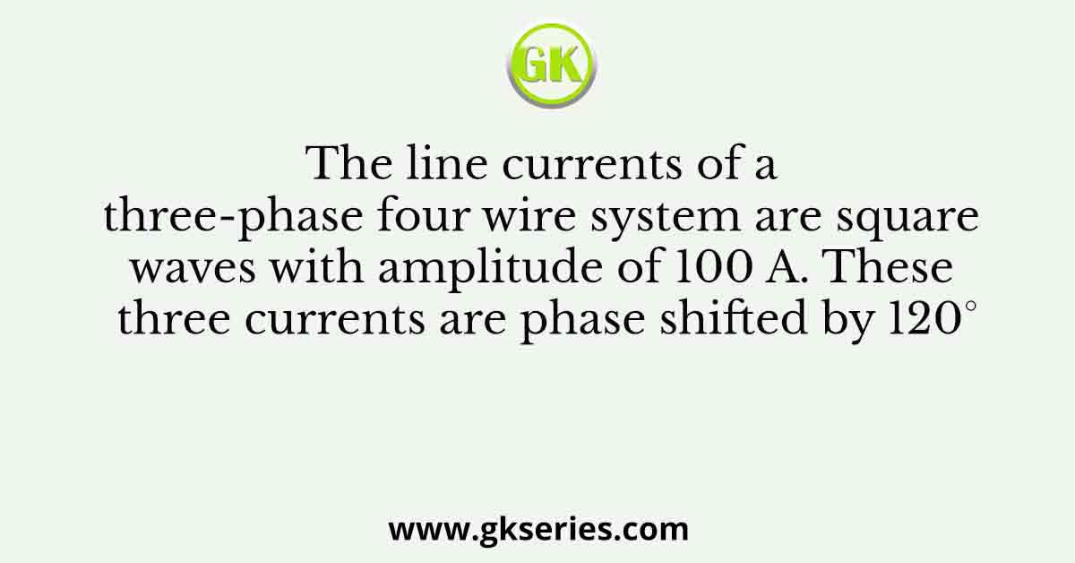 The line currents of a three-phase four wire system are square waves with amplitude of 100 A. These three currents are phase shifted by 120°