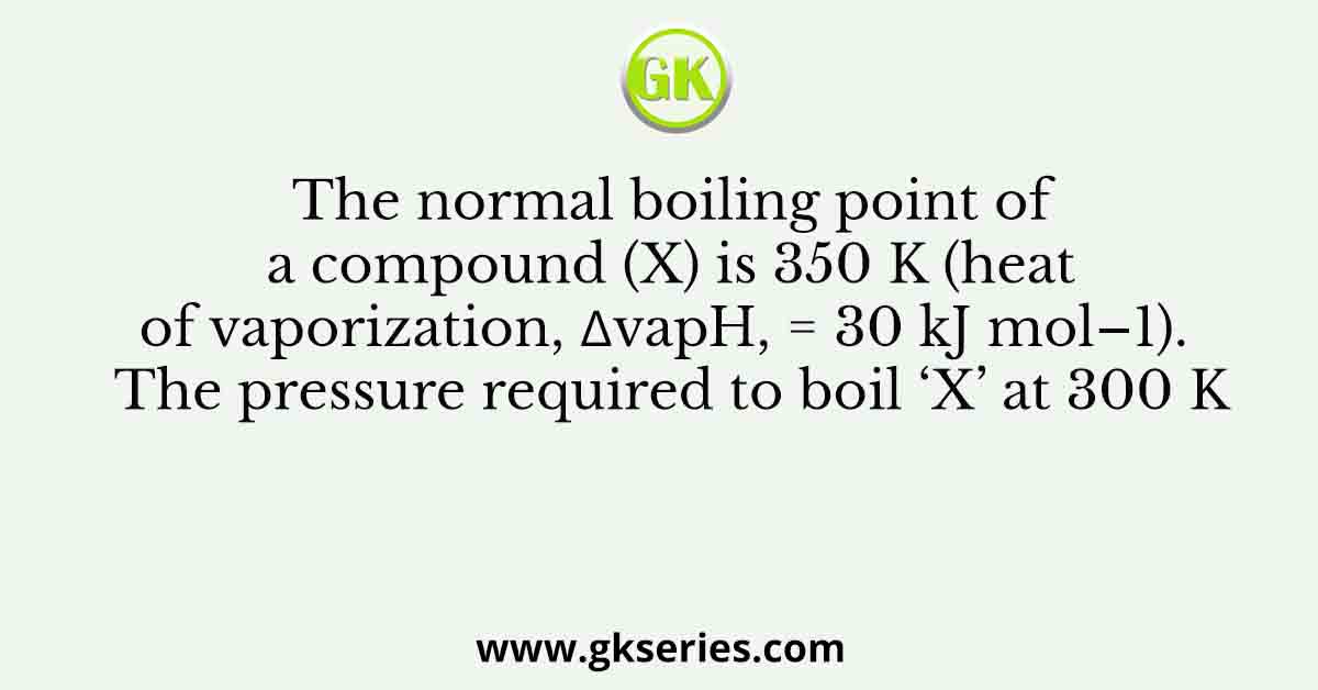 The normal boiling point of a compound (X) is 350 K (heat of vaporization, ∆vapH, = 30 kJ mol–1). The pressure required to boil ‘X’ at 300 K