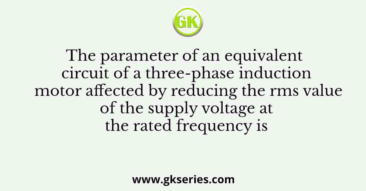 The parameter of an equivalent circuit of a three-phase induction motor affected by reducing the rms value of the supply voltage at the rated frequency is