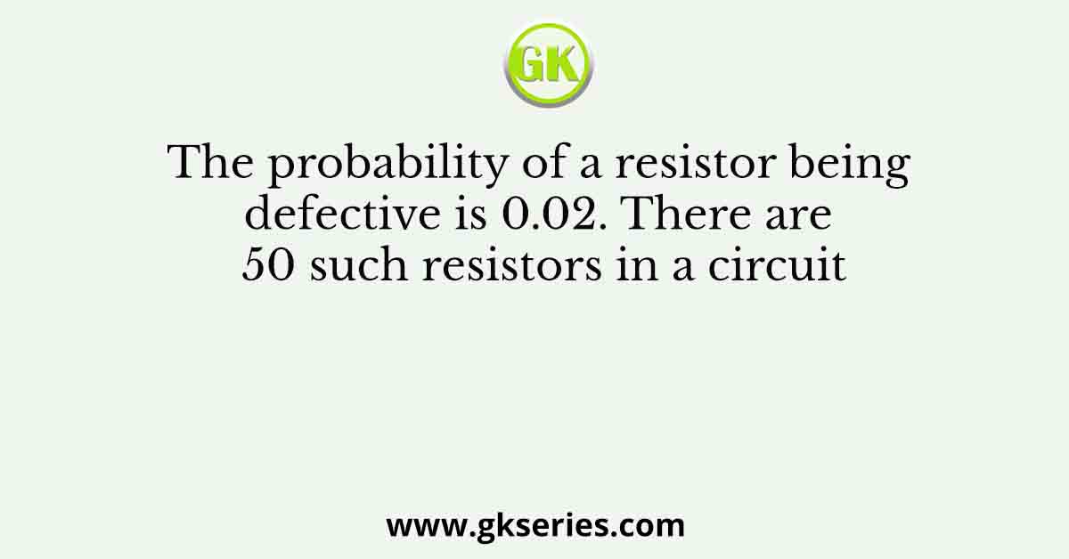 The probability of a resistor being defective is 0.02. There are 50 such resistors in a circuit