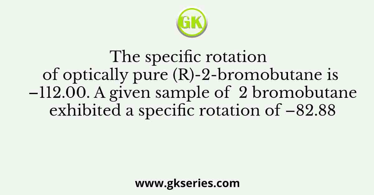 The specific rotation of optically pure (R)-2-bromobutane is –112.00. A given sample of  2 bromobutane exhibited a specific rotation of –82.88