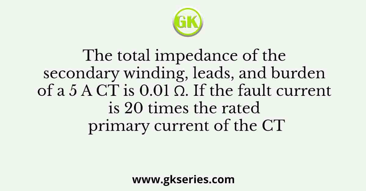 The total impedance of the secondary winding, leads, and burden of a 5 A CT is 0.01 Ω. If the fault current is 20 times the rated primary current of the CT