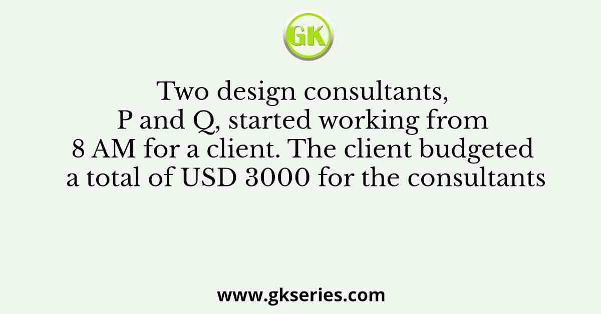Two design consultants, P and Q, started working from 8 AM for a client. The client budgeted a total of USD 3000 for the consultants