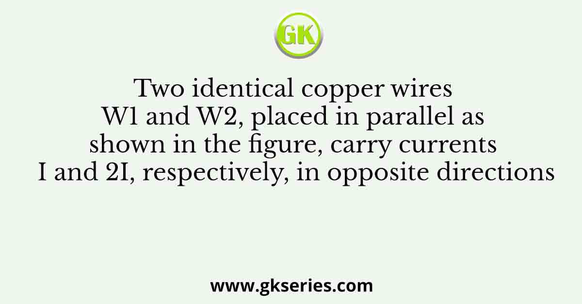 Two identical copper wires W1 and W2, placed in parallel as shown in the figure, carry currents I and 2I, respectively, in opposite directions