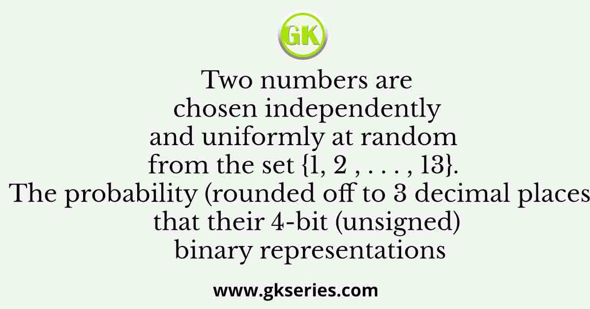 Two numbers are chosen independently and uniformly at random from the set {1, 2 , . . . , 13}. The probability (rounded off to 3 decimal places) that their 4-bit (unsigned) binary representations