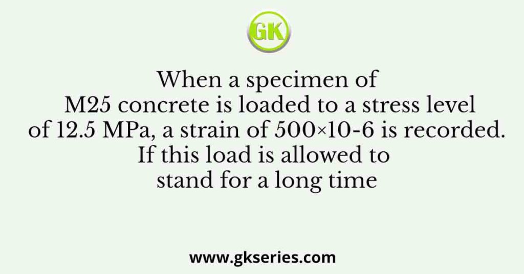 When a specimen of M25 concrete is loaded to a stress level of 12.5 MPa, a strain of 500×10-6 is recorded. If this load is allowed to stand for a long time