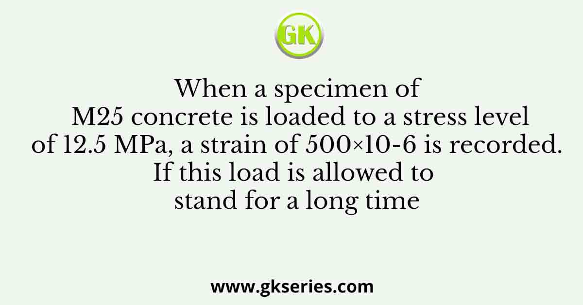 When a specimen of M25 concrete is loaded to a stress level of 12.5 MPa, a strain of 500×10-6 is recorded. If this load is allowed to stand for a long time