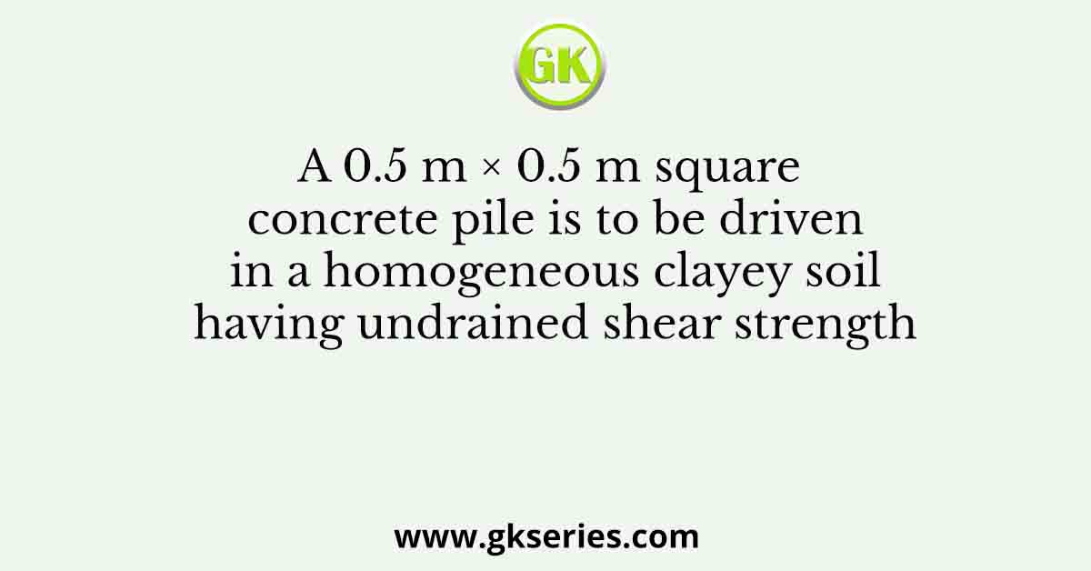 A 0.5 m × 0.5 m square concrete pile is to be driven in a homogeneous clayey soil having undrained shear strength