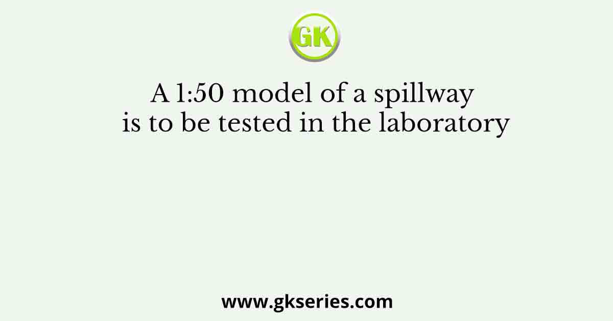 A 1:50 model of a spillway is to be tested in the laboratory