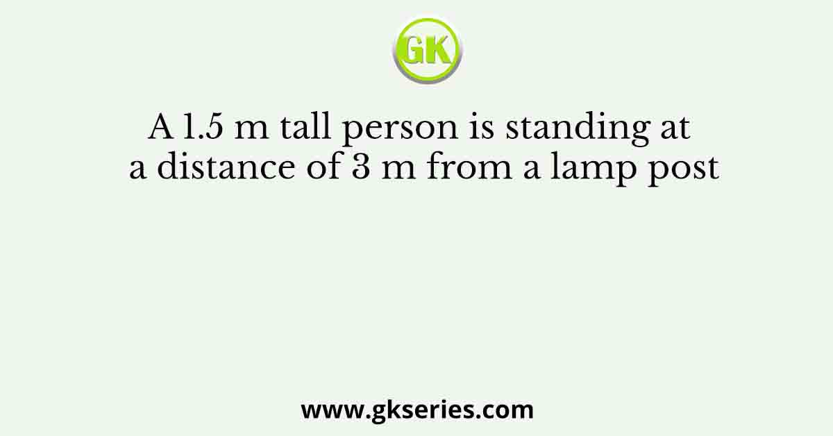A 1.5 m tall person is standing at a distance of 3 m from a lamp post