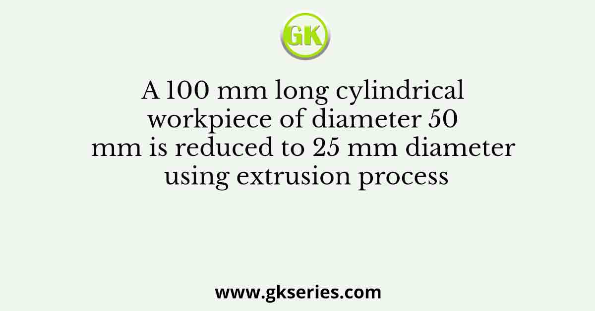 A 100 mm long cylindrical workpiece of diameter 50 mm is reduced to 25 mm diameter using extrusion process