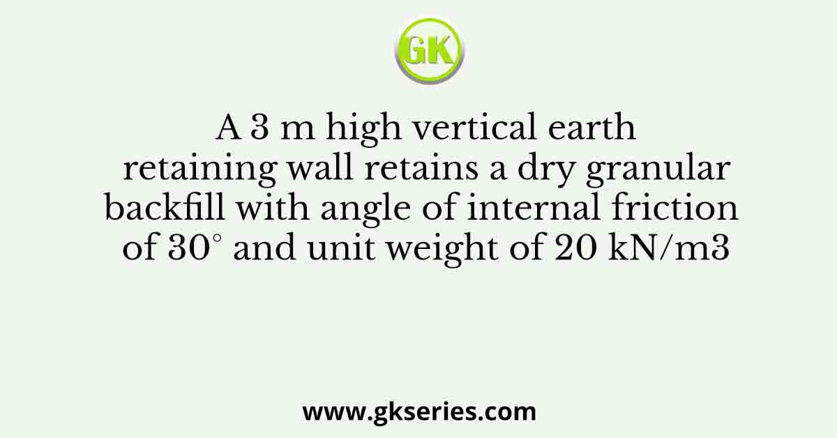 A 3 m high vertical earth retaining wall retains a dry granular backfill with angle of internal friction of 30° and unit weight of 20 kN/m3