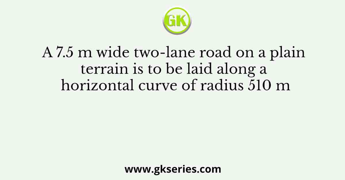 A 7.5 m wide two-lane road on a plain terrain is to be laid along a horizontal curve of radius 510 m