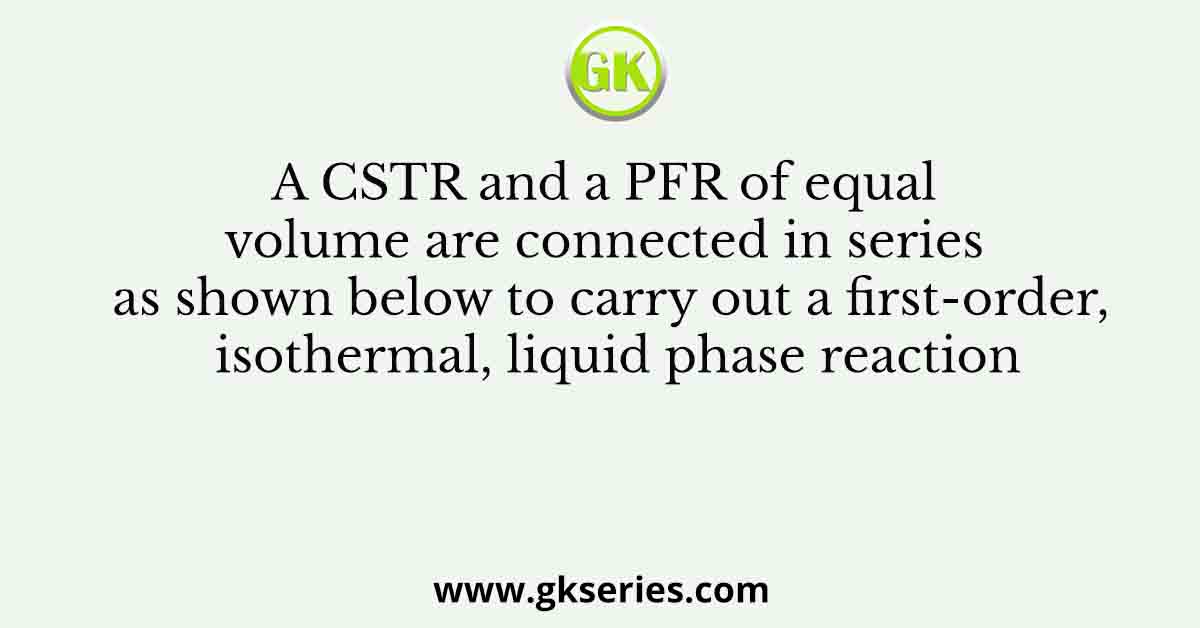 A CSTR and a PFR of equal volume are connected in series as shown below to carry out a first-order, isothermal, liquid phase reaction