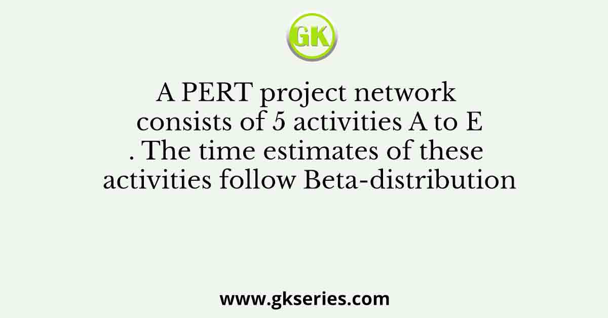 A PERT project network consists of 5 activities A to E. The time estimates of these activities follow Beta-distribution