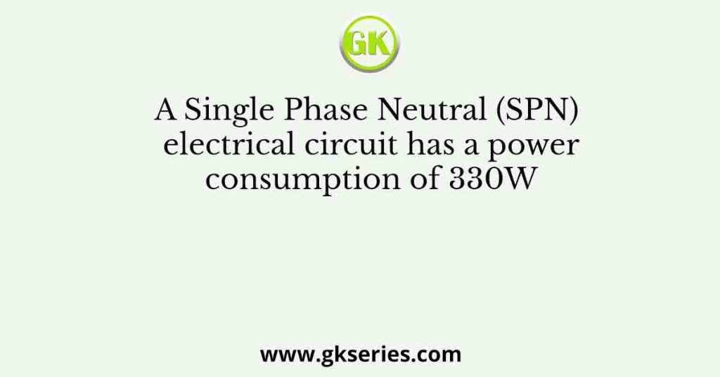 A Single Phase Neutral (SPN) electrical circuit has a power consumption of 330W