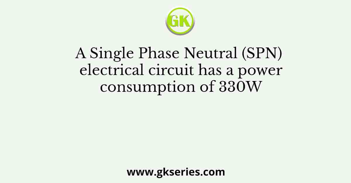 A Single Phase Neutral (SPN) electrical circuit has a power consumption of 330W