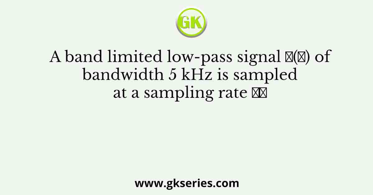 A band limited low-pass signal 𝑥(𝑡) of bandwidth 5 kHz is sampled at a sampling rate 𝑓𝑠