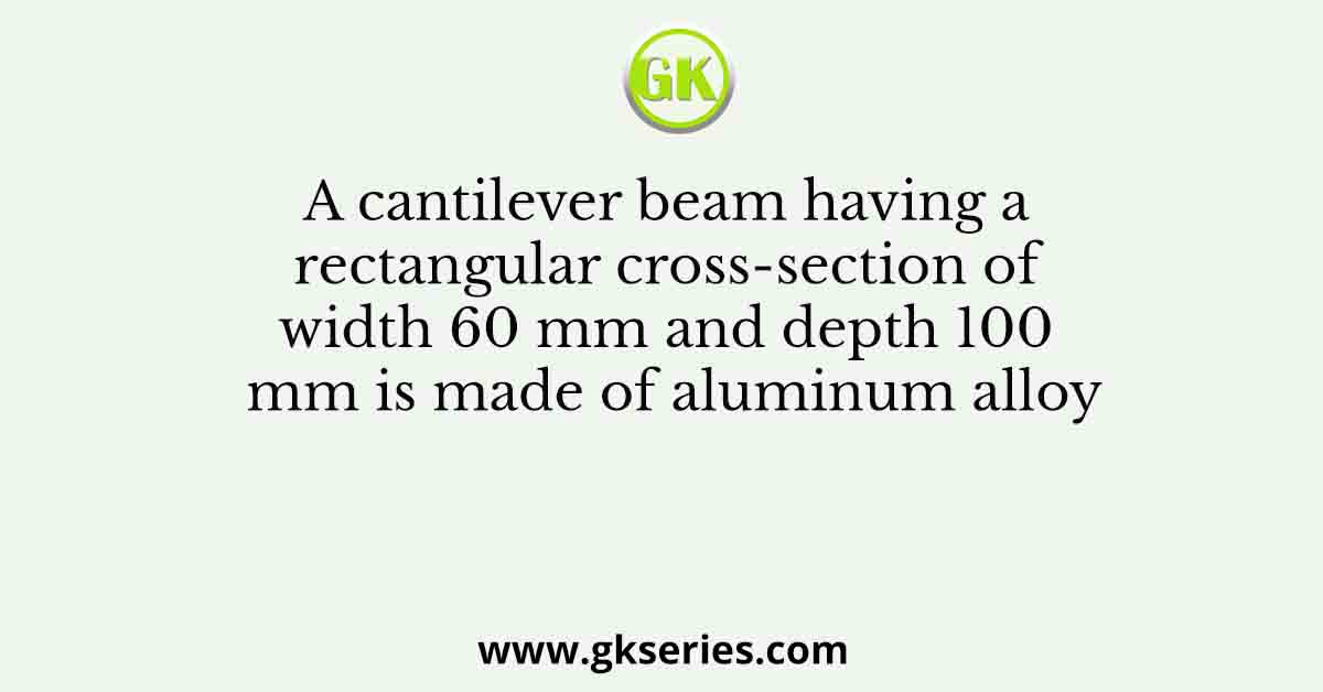 A cantilever beam having a rectangular cross-section of width 60 mm and depth 100 mm is made of aluminum alloy