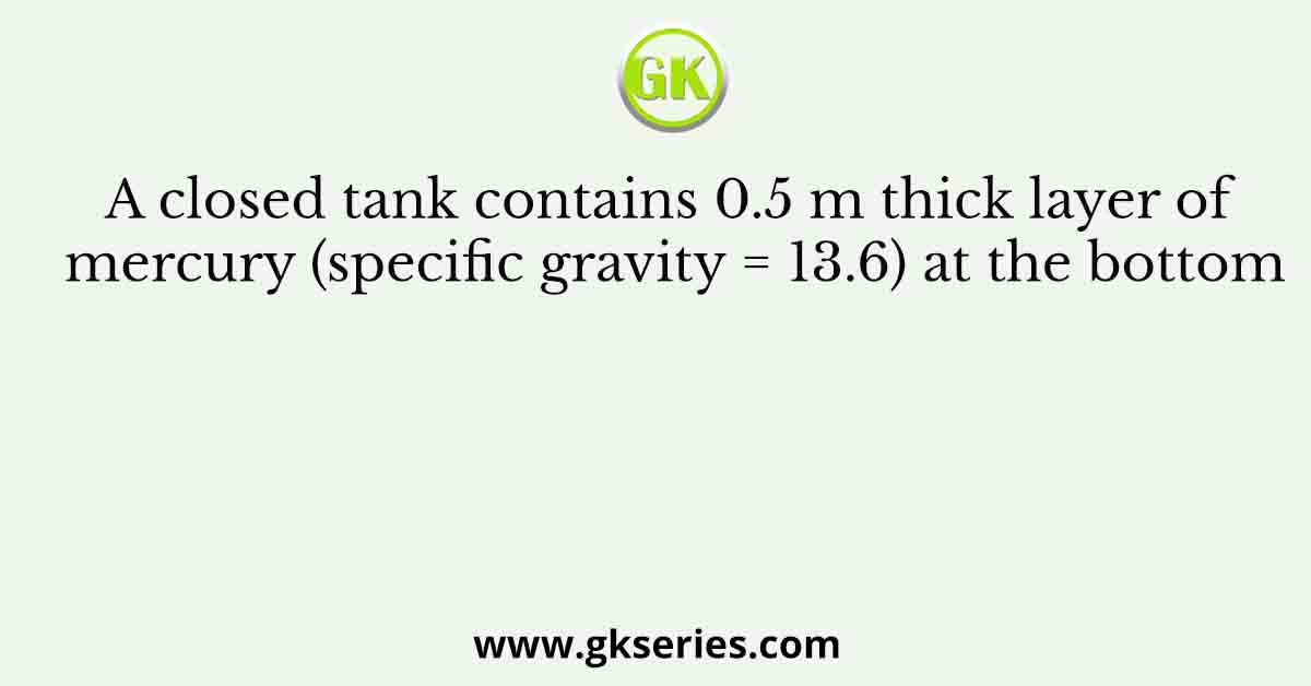A closed tank contains 0.5 m thick layer of mercury (specific gravity = 13.6) at the bottom