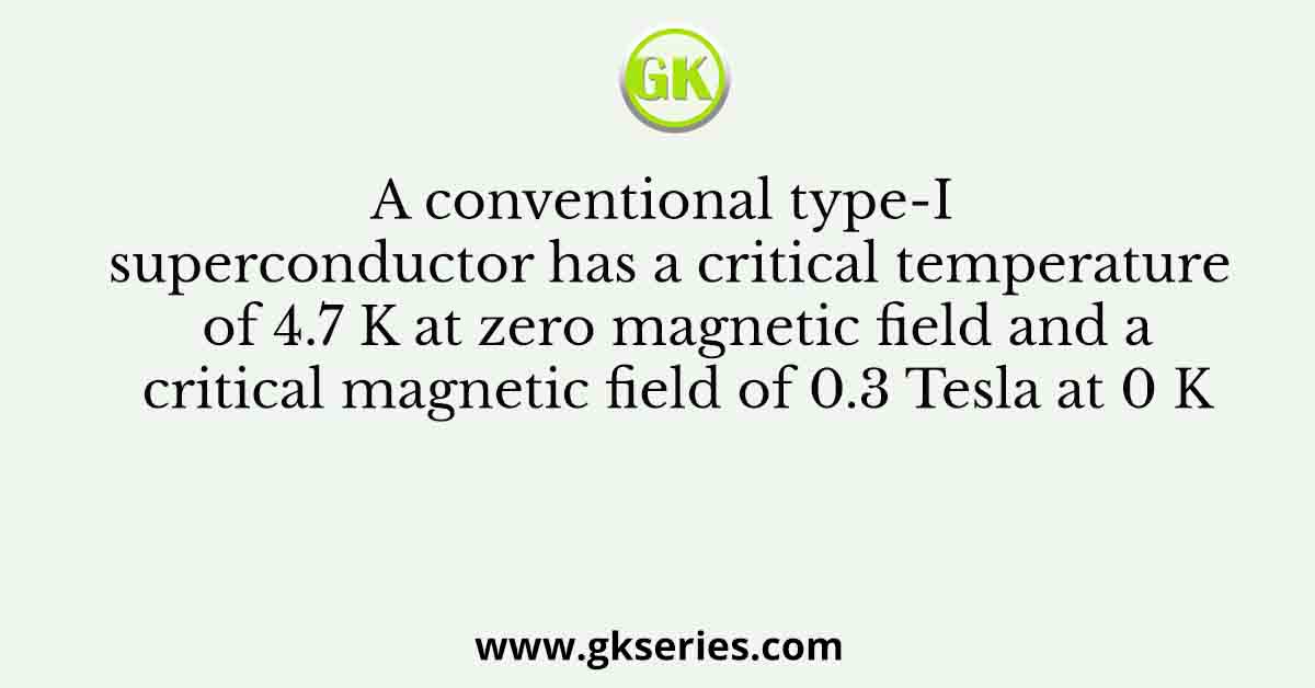 A conventional type-I superconductor has a critical temperature of 4.7 K at zero magnetic field and a critical magnetic field of 0.3 Tesla at 0 K