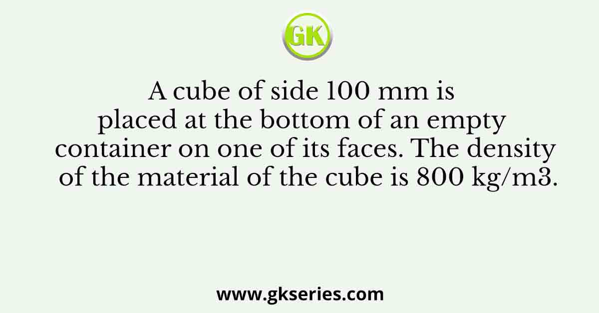 A cube of side 100 mm is placed at the bottom of an empty container on one of its faces. The density of the material of the cube is 800 kg/m3.