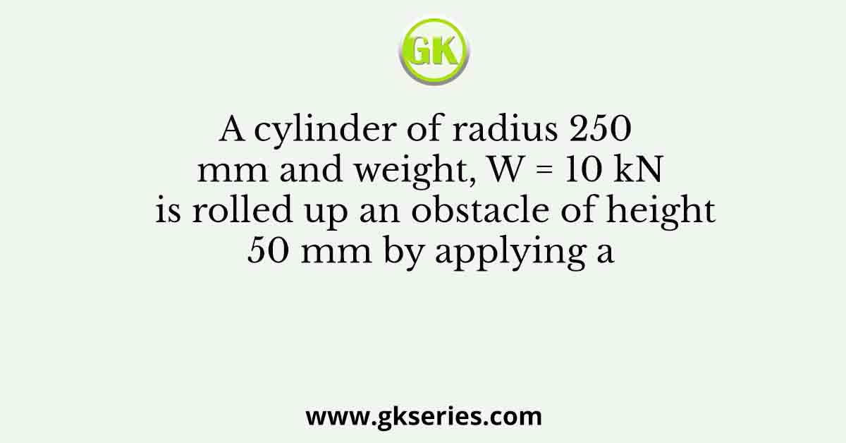 A cylinder of radius 250 mm and weight, W = 10 kN is rolled up an obstacle of height 50 mm by applying a