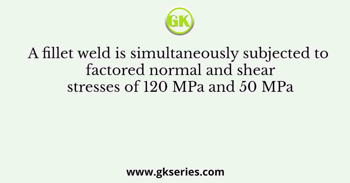 A fillet weld is simultaneously subjected to factored normal and shear stresses of 120 MPa and 50 MPa