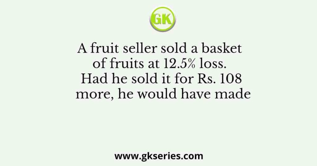 A fruit seller sold a basket of fruits at 12.5% loss. Had he sold it for Rs. 108 more, he would have made