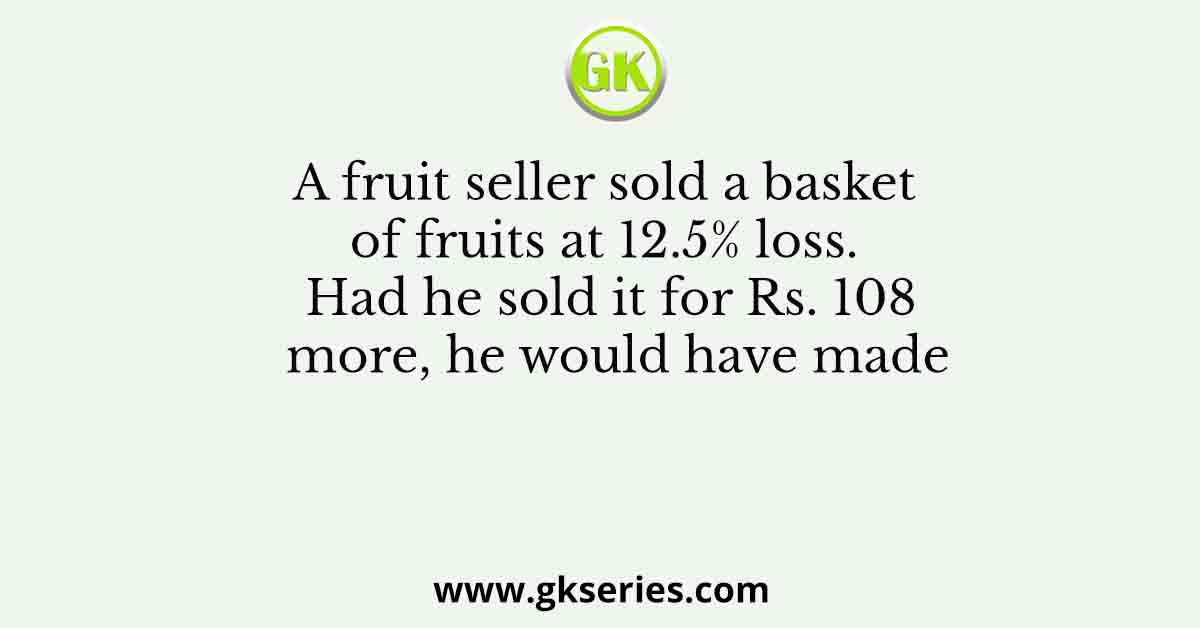 A fruit seller sold a basket of fruits at 12.5% loss. Had he sold it for Rs. 108 more, he would have made