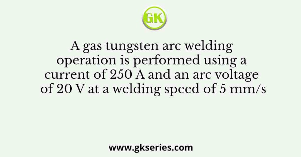 A gas tungsten arc welding operation is performed using a current of 250 A and an arc voltage of 20 V at a welding speed of 5 mm/s