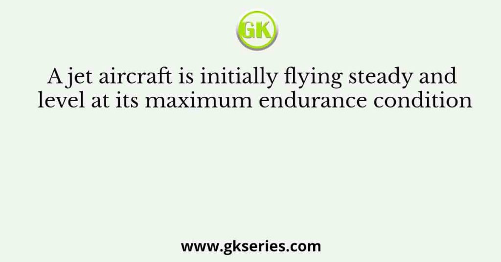 A jet aircraft is initially flying steady and level at its maximum endurance condition