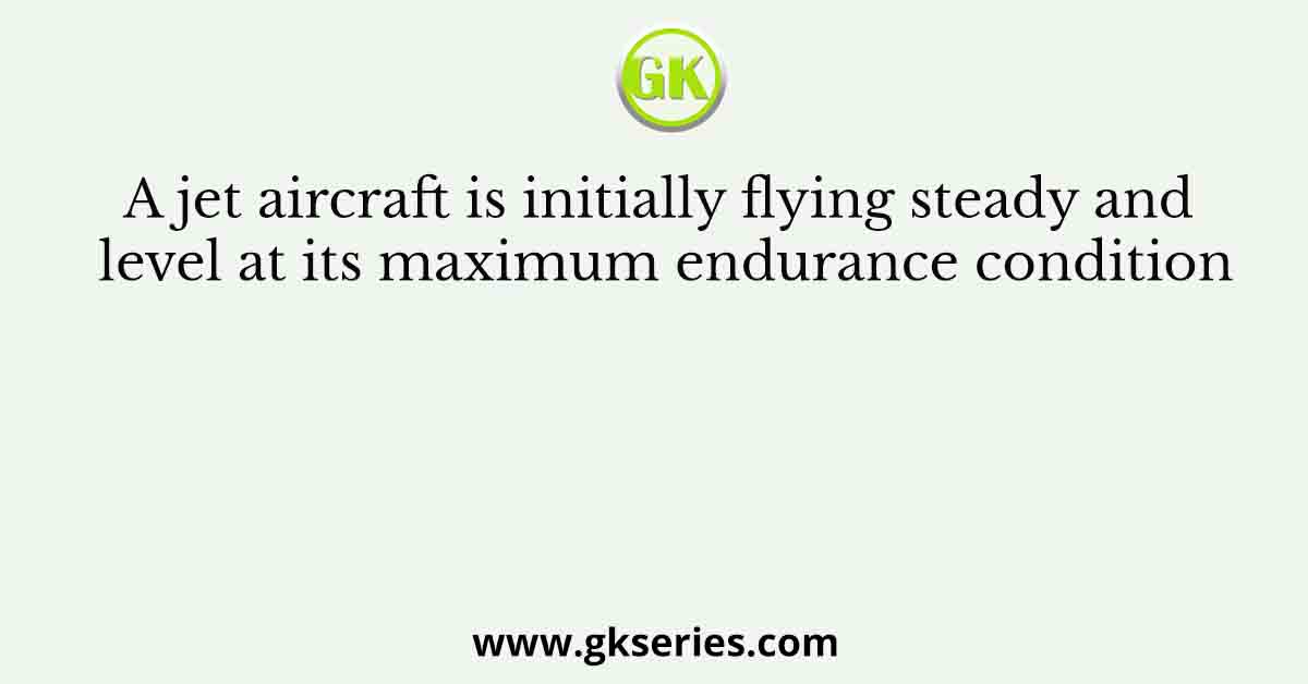 A jet aircraft is initially flying steady and level at its maximum endurance condition
