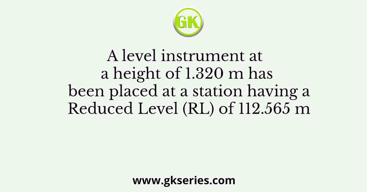 A level instrument at a height of 1.320 m has been placed at a station having a Reduced Level (RL) of 112.565 m